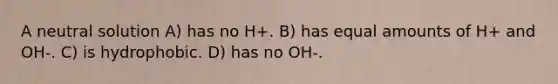 A neutral solution A) has no H+. B) has equal amounts of H+ and OH-. C) is hydrophobic. D) has no OH-.