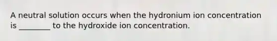 A neutral solution occurs when the hydronium ion concentration is ________ to the hydroxide ion concentration.