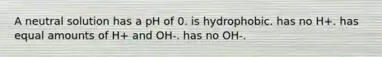 A neutral solution has a pH of 0. is hydrophobic. has no H+. has equal amounts of H+ and OH-. has no OH-.