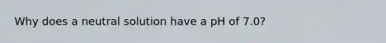 Why does a neutral solution have a pH of 7.0?