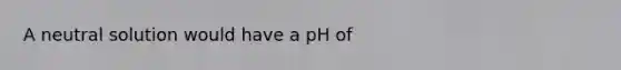 A neutral solution would have a pH of