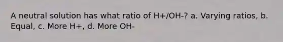 A neutral solution has what ratio of H+/OH-? a. Varying ratios, b. Equal, c. More H+, d. More OH-