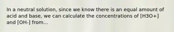 In a neutral solution, since we know there is an equal amount of acid and base, we can calculate the concentrations of [H3O+] and [OH-] from...