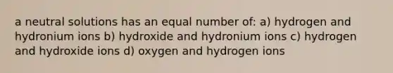 a neutral solutions has an equal number of: a) hydrogen and hydronium ions b) hydroxide and hydronium ions c) hydrogen and hydroxide ions d) oxygen and hydrogen ions