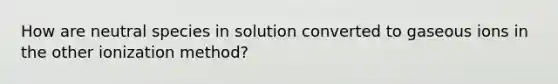 How are neutral species in solution converted to gaseous ions in the other ionization method?