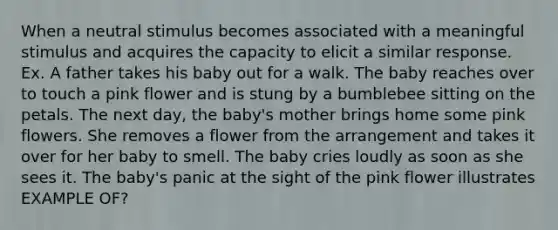 When a neutral stimulus becomes associated with a meaningful stimulus and acquires the capacity to elicit a similar response. Ex. A father takes his baby out for a walk. The baby reaches over to touch a pink flower and is stung by a bumblebee sitting on the petals. The next day, the baby's mother brings home some pink flowers. She removes a flower from the arrangement and takes it over for her baby to smell. The baby cries loudly as soon as she sees it. The baby's panic at the sight of the pink flower illustrates EXAMPLE OF?