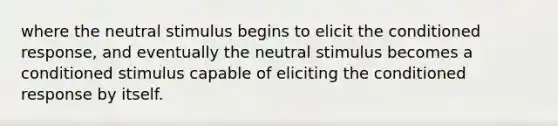 where the neutral stimulus begins to elicit the conditioned response, and eventually the neutral stimulus becomes a conditioned stimulus capable of eliciting the conditioned response by itself.