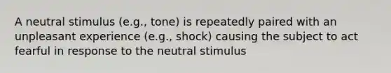 A neutral stimulus (e.g., tone) is repeatedly paired with an unpleasant experience (e.g., shock) causing the subject to act fearful in response to the neutral stimulus