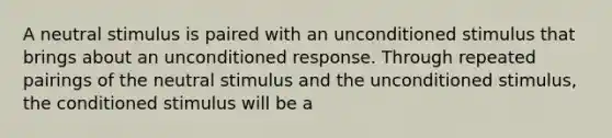 A neutral stimulus is paired with an unconditioned stimulus that brings about an unconditioned response. Through repeated pairings of the neutral stimulus and the unconditioned stimulus, the conditioned stimulus will be a