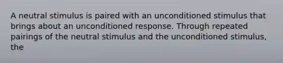 A neutral stimulus is paired with an unconditioned stimulus that brings about an unconditioned response. Through repeated pairings of the neutral stimulus and the unconditioned stimulus, the