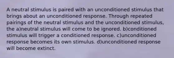 A neutral stimulus is paired with an unconditioned stimulus that brings about an unconditioned response. Through repeated pairings of the neutral stimulus and the unconditioned stimulus, the a)neutral stimulus will come to be ignored. b)conditioned stimulus will trigger a conditioned response. c)unconditioned response becomes its own stimulus. d)unconditioned response will become extinct.