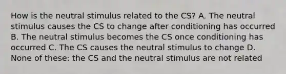 How is the neutral stimulus related to the CS? A. The neutral stimulus causes the CS to change after conditioning has occurred B. The neutral stimulus becomes the CS once conditioning has occurred C. The CS causes the neutral stimulus to change D. None of these: the CS and the neutral stimulus are not related