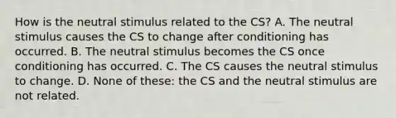 How is the neutral stimulus related to the CS? A. The neutral stimulus causes the CS to change after conditioning has occurred. B. The neutral stimulus becomes the CS once conditioning has occurred. C. The CS causes the neutral stimulus to change. D. None of these: the CS and the neutral stimulus are not related.