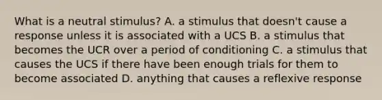 What is a neutral stimulus? A. a stimulus that doesn't cause a response unless it is associated with a UCS B. a stimulus that becomes the UCR over a period of conditioning C. a stimulus that causes the UCS if there have been enough trials for them to become associated D. anything that causes a reflexive response