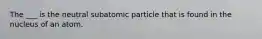 The ___ is the neutral subatomic particle that is found in the nucleus of an atom.