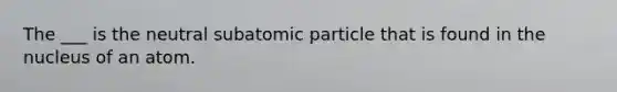 The ___ is the neutral subatomic particle that is found in the nucleus of an atom.