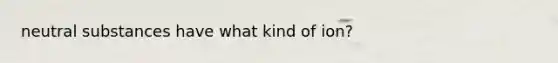 neutral substances have what kind of ion?