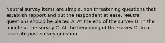 Neutral survey items are simple, non threatening questions that establish rapport and put the respondent at ease. Neutral questions should be placed A. At the end of the survey B. In the middle of the survey C. At the beginning of the survey D. In a seperate post-survey question