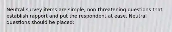 Neutral survey items are simple, non-threatening questions that establish rapport and put the respondent at ease. Neutral questions should be placed: