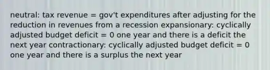 neutral: tax revenue = gov't expenditures after adjusting for the reduction in revenues from a recession expansionary: cyclically adjusted budget deficit = 0 one year and there is a deficit the next year contractionary: cyclically adjusted budget deficit = 0 one year and there is a surplus the next year