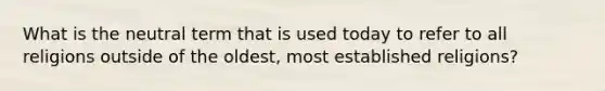 What is the neutral term that is used today to refer to all religions outside of the oldest, most established religions?