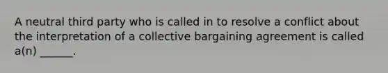 A neutral third party who is called in to resolve a conflict about the interpretation of a collective bargaining agreement is called a(n) ______.