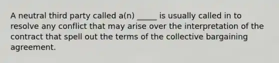 A neutral third party called a(n) _____ is usually called in to resolve any conflict that may arise over the interpretation of the contract that spell out the terms of the collective bargaining agreement.