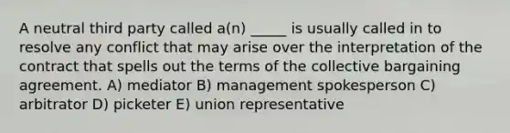 A neutral third party called a(n) _____ is usually called in to resolve any conflict that may arise over the interpretation of the contract that spells out the terms of the collective bargaining agreement. A) mediator B) management spokesperson C) arbitrator D) picketer E) union representative