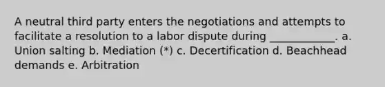 A neutral third party enters the negotiations and attempts to facilitate a resolution to a labor dispute during ____________. a. Union salting b. Mediation (*) c. Decertification d. Beachhead demands e. Arbitration