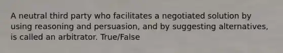 A neutral third party who facilitates a negotiated solution by using reasoning and persuasion, and by suggesting alternatives, is called an arbitrator. True/False