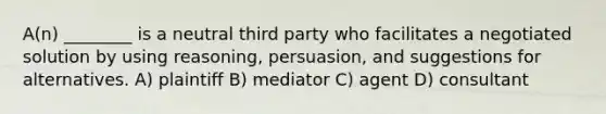 A(n) ________ is a neutral third party who facilitates a negotiated solution by using reasoning, persuasion, and suggestions for alternatives. A) plaintiff B) mediator C) agent D) consultant