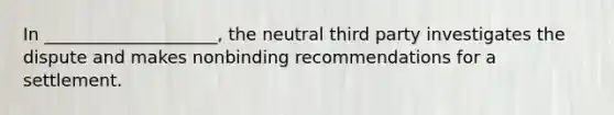 In ____________________, the neutral third party investigates the dispute and makes nonbinding recommendations for a settlement.