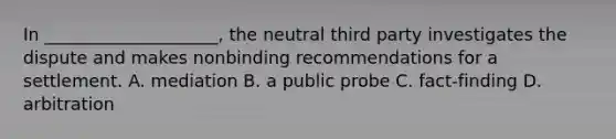 In ____________________, the neutral third party investigates the dispute and makes nonbinding recommendations for a settlement. A. mediation B. a public probe C. fact-finding D. arbitration