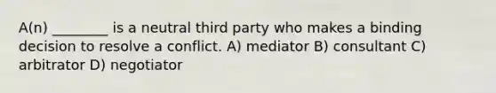 A(n) ________ is a neutral third party who makes a binding decision to resolve a conflict. A) mediator B) consultant C) arbitrator D) negotiator