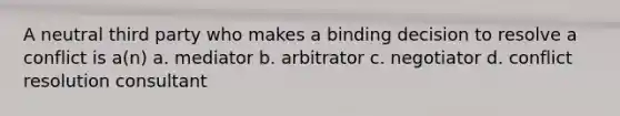 A neutral third party who makes a binding decision to resolve a conflict is a(n) a. mediator b. arbitrator c. negotiator d. conflict resolution consultant