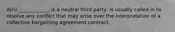 A(n) ____________, is a neutral third party, is usually called in to resolve any conflict that may arise over the interpretation of a collective bargaining agreement contract.