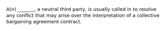 A(n) _______, a neutral third party, is usually called in to resolve any conflict that may arise over the interpretation of a collective bargaining agreement contract.