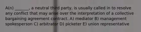 A(n) _______, a neutral third party, is usually called in to resolve any conflict that may arise over the interpretation of a collective bargaining agreement contract. A) mediator B) management spokesperson C) arbitrator D) picketer E) union representative