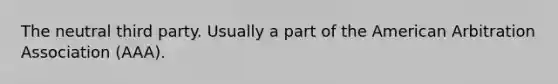 The neutral third party. Usually a part of the American Arbitration Association (AAA).