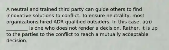 A neutral and trained third party can guide others to find innovative solutions to conflict. To ensure neutrality, most organizations hired ADR qualified outsiders. In this case, a(n) _________ is one who does not render a decision. Rather, it is up to the parties to the conflict to reach a mutually acceptable decision.