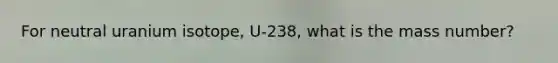 For neutral uranium isotope, U-238, what is the mass number?