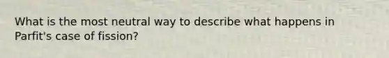 What is the most neutral way to describe what happens in Parfit's case of fission?