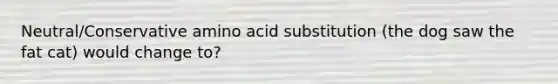 Neutral/Conservative amino acid substitution (the dog saw the fat cat) would change to?