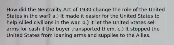 How did the Neutrality Act of 1930 change the role of the United States in the war? a.) It made it easier for the United States to help Allied civilians in the war. b.) It let the United States sell arms for cash if the buyer transported them. c.) It stopped the United States from loaning arms and supplies to the Allies.