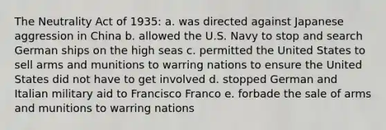 The Neutrality Act of 1935: a. was directed against Japanese aggression in China b. allowed the U.S. Navy to stop and search German ships on the high seas c. permitted the United States to sell arms and munitions to warring nations to ensure the United States did not have to get involved d. stopped German and Italian military aid to Francisco Franco e. forbade the sale of arms and munitions to warring nations