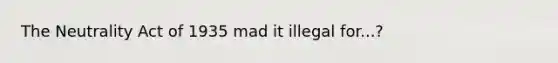 The Neutrality Act of 1935 mad it illegal for...?