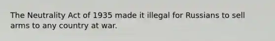 The Neutrality Act of 1935 made it illegal for Russians to sell arms to any country at war.