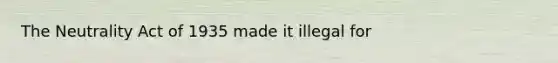 The Neutrality Act of 1935 made it illegal for