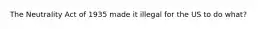 The Neutrality Act of 1935 made it illegal for the US to do what?