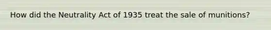 How did the Neutrality Act of 1935 treat the sale of munitions?
